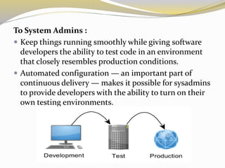 To System Admins :
 Keep things running smoothly while giving software
developers the ability to test code in an environment
that closely resembles production conditions.
 Automated configuration — an important part of
continuous delivery — makes it possible for sysadmins
to provide developers with the ability to turn on their
own testing environments.
 