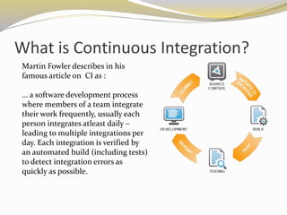 What is Continuous Integration?
Martin Fowler describes in his
famous article on CI as :
… a software development process
where members of a team integrate
their work frequently, usually each
person integrates atleast daily –
leading to multiple integrations per
day. Each integration is verified by
an automated build (including tests)
to detect integration errors as
quickly as possible.
 