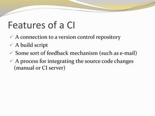 Features of a CI
 A connection to a version control repository
 A build script
 Some sort of feedback mechanism (such as e-mail)
 A process for integrating the source code changes
(manual or CI server)
 