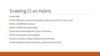 Enabling CI on Hybris
Install SCM
Create SCM space, accounts and proper access permissions for every users
Define a SCM folder structure
Define a SCM branching strategy
Install continuous integration server and services
Define and set static code analyzers
Scripts to compile, package, deployment and testing
Create integration tests (smoke tests, performance tests etc)
 