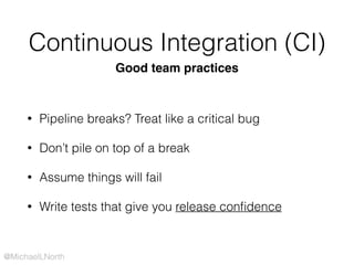 @MichaelLNorth
Continuous Integration (CI)
• Pipeline breaks? Treat like a critical bug
• Don’t pile on top of a break
• Assume things will fail
• Write tests that give you release conﬁdence
Good team practices
 