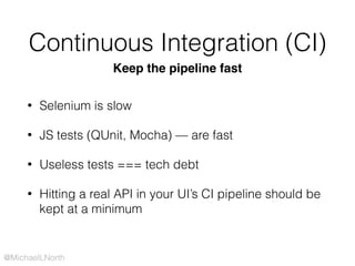 @MichaelLNorth
Continuous Integration (CI)
Keep the pipeline fast
• Selenium is slow
• JS tests (QUnit, Mocha) — are fast
• Useless tests === tech debt
• Hitting a real API in your UI’s CI pipeline should be
kept at a minimum
 
