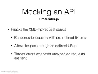 @MichaelLNorth
Mocking an API
• Hijacks the XMLHttpRequest object
• Responds to requests with pre-deﬁned ﬁxtures
• Allows for passthrough on deﬁned URLs
• Throws errors whenever unexpected requests
are sent
Pretender.js
 