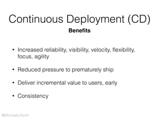 @MichaelLNorth
Continuous Deployment (CD)
• Increased reliability, visibility, velocity, ﬂexibility,
focus, agility
• Reduced pressure to prematurely ship
• Deliver incremental value to users, early
• Consistency
Beneﬁts
 