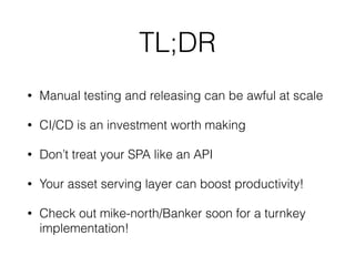 • Manual testing and releasing can be awful at scale
• CI/CD is an investment worth making
• Don’t treat your SPA like an API
• Your asset serving layer can boost productivity!
• Check out mike-north/Banker soon for a turnkey
implementation!
TL;DR
 