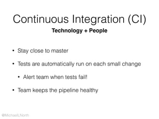 @MichaelLNorth
Continuous Integration (CI)
• Stay close to master
• Tests are automatically run on each small change
• Alert team when tests fail!
• Team keeps the pipeline healthy
Technology + People
 