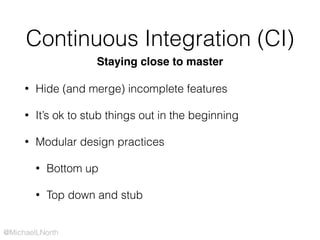 @MichaelLNorth
Continuous Integration (CI)
• Hide (and merge) incomplete features
• It’s ok to stub things out in the beginning
• Modular design practices
• Bottom up
• Top down and stub
Staying close to master
 