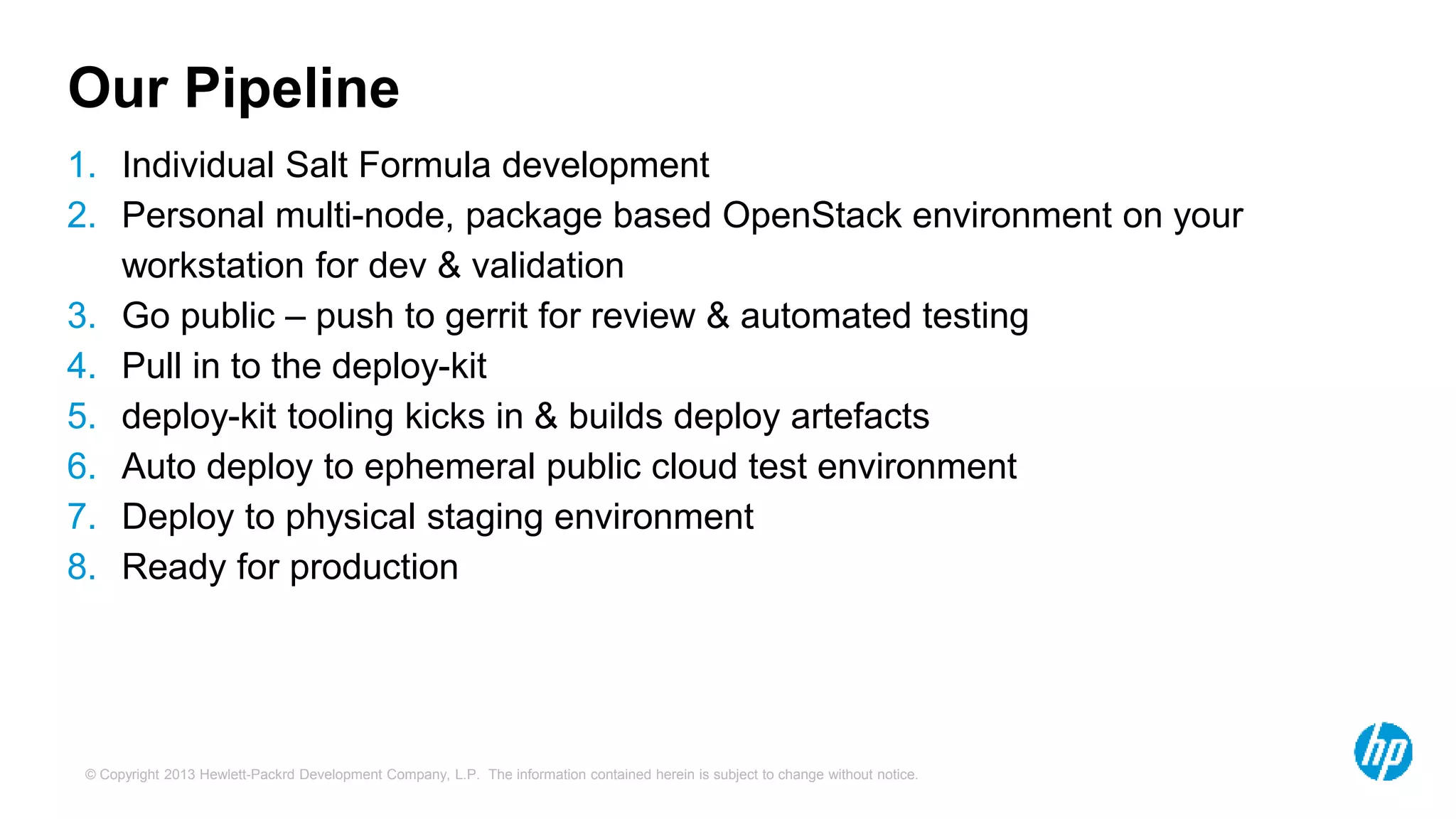 Our Pipeline 
1. Individual Salt Formula development 
2. Personal multi-node, package based OpenStack environment on your 
workstation for dev & validation 
3. Go public – push to gerrit for review & automated testing 
4. Pull in to the deploy-kit 
5. deploy-kit tooling kicks in & builds deploy artefacts 
6. Auto deploy to ephemeral public cloud test environment 
7. Deploy to physical staging environment 
8. Ready for production 
© Copyright 2013 Hewlett-Packrd Development Company, L.P. The information contained herein is subject to change without notice. 
 