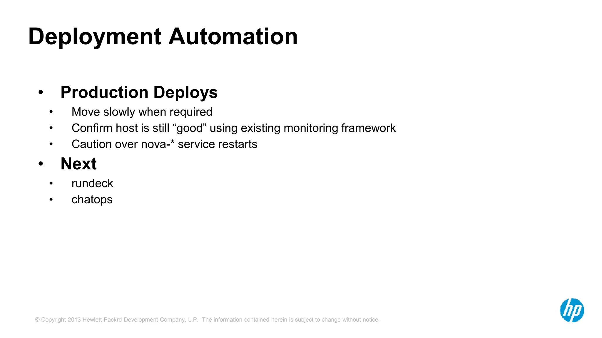 Deployment Automation 
• Production Deploys 
• Move slowly when required 
• Confirm host is still “good” using existing monitoring framework 
• Caution over nova-* service restarts 
• Next 
• rundeck 
• chatops 
© Copyright 2013 Hewlett-Packrd Development Company, L.P. The information contained herein is subject to change without notice. 
 