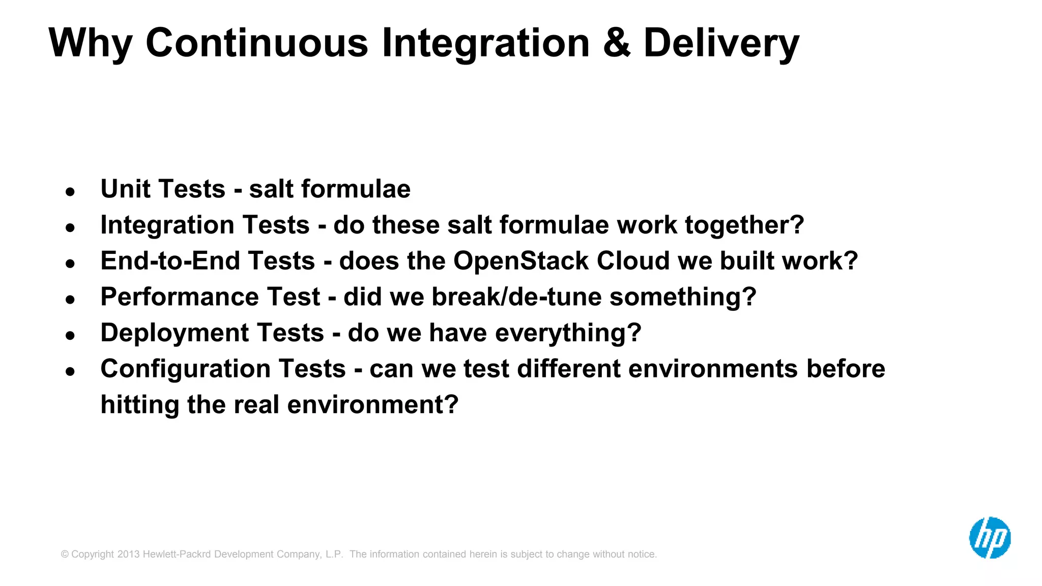 Why Continuous Integration & Delivery 
● Unit Tests - salt formulae 
● Integration Tests - do these salt formulae work together? 
● End-to-End Tests - does the OpenStack Cloud we built work? 
● Performance Test - did we break/de-tune something? 
● Deployment Tests - do we have everything? 
● Configuration Tests - can we test different environments before 
hitting the real environment? 
© Copyright 2013 Hewlett-Packrd Development Company, L.P. The information contained herein is subject to change without notice. 
 