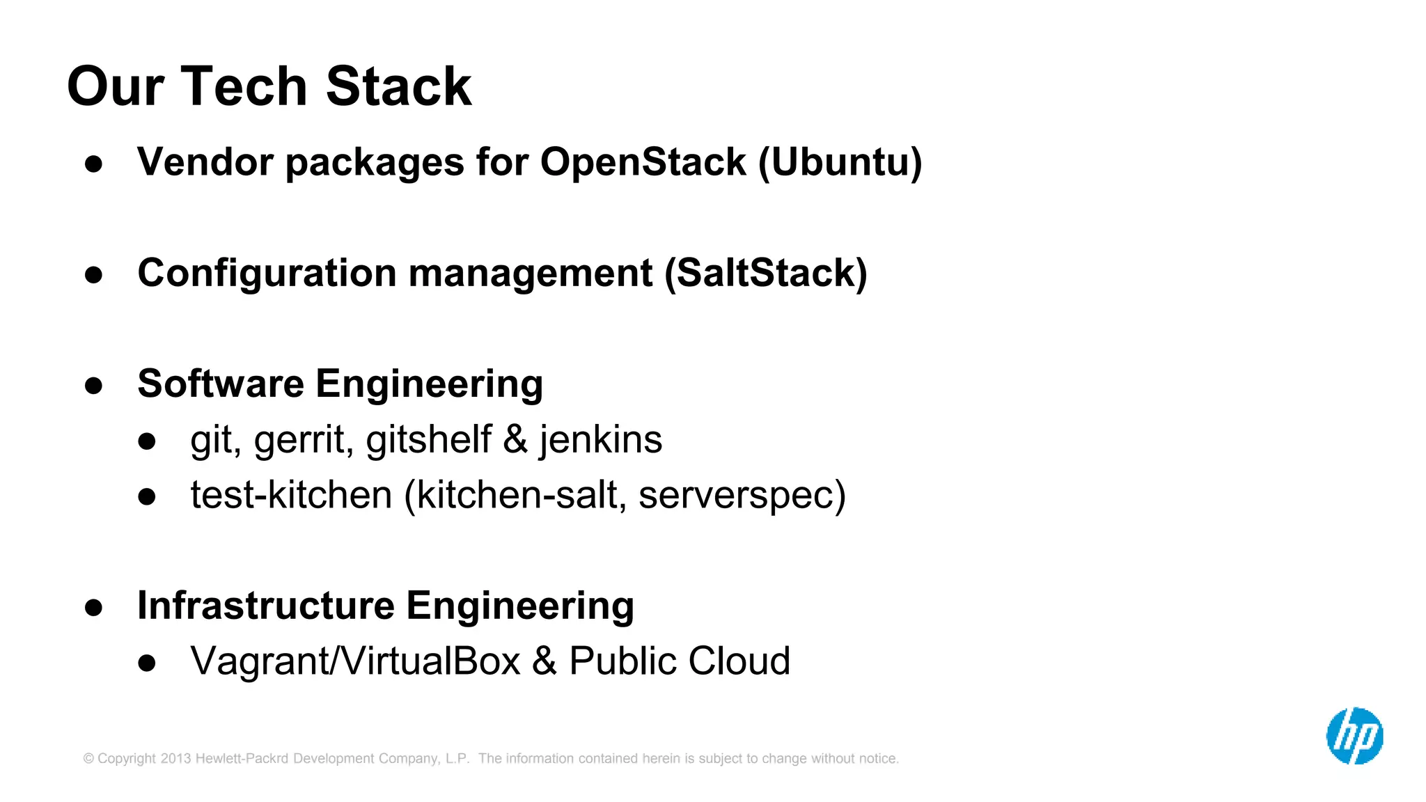 Our Tech Stack 
● Vendor packages for OpenStack (Ubuntu) 
● Configuration management (SaltStack) 
● Software Engineering 
● git, gerrit, gitshelf & jenkins 
● test-kitchen (kitchen-salt, serverspec) 
● Infrastructure Engineering 
● Vagrant/VirtualBox & Public Cloud 
© Copyright 2013 Hewlett-Packrd Development Company, L.P. The information contained herein is subject to change without notice. 
 
