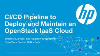 CI/CD Pipeline to 
Deploy and Maintain an 
OpenStack IaaS Cloud 
Simon McCartney, Site Reliability Engineering 
OpenStack Summit 2014 - Paris 
© Copyright 2013 Hewlett-Packrd Development Company, L.P. The information contained herein is subject to change without notice. 
 