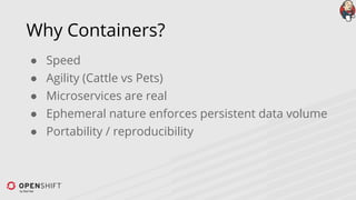 Why Containers?
● Speed
● Agility (Cattle vs Pets)
● Microservices are real
● Ephemeral nature enforces persistent data volume
● Portability / reproducibility
 