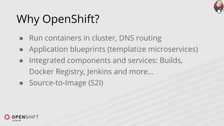 Why OpenShift?
● Run containers in cluster, DNS routing
● Application blueprints (templatize microservices)
● Integrated components and services: Builds,
Docker Registry, Jenkins and more...
● Source-to-Image (S2I)
 