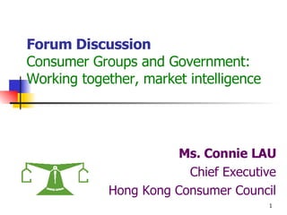 Forum Discussion Consumer Groups and Government: Working together, market intelligence Ms. Connie LAU Chief Executive Hong Kong Consumer Council 