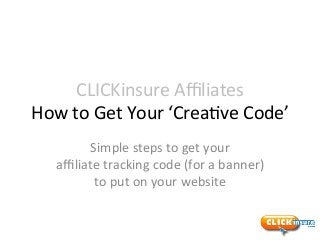 CLICKinsure	
  Aﬃliates	
  
How	
  to	
  Get	
  Your	
  ‘Crea7ve	
  Code’	
  
Simple	
  steps	
  to	
  get	
  your	
  
aﬃliate	
  tracking	
  code	
  (for	
  a	
  banner)	
  
to	
  put	
  on	
  your	
  website	
  
 