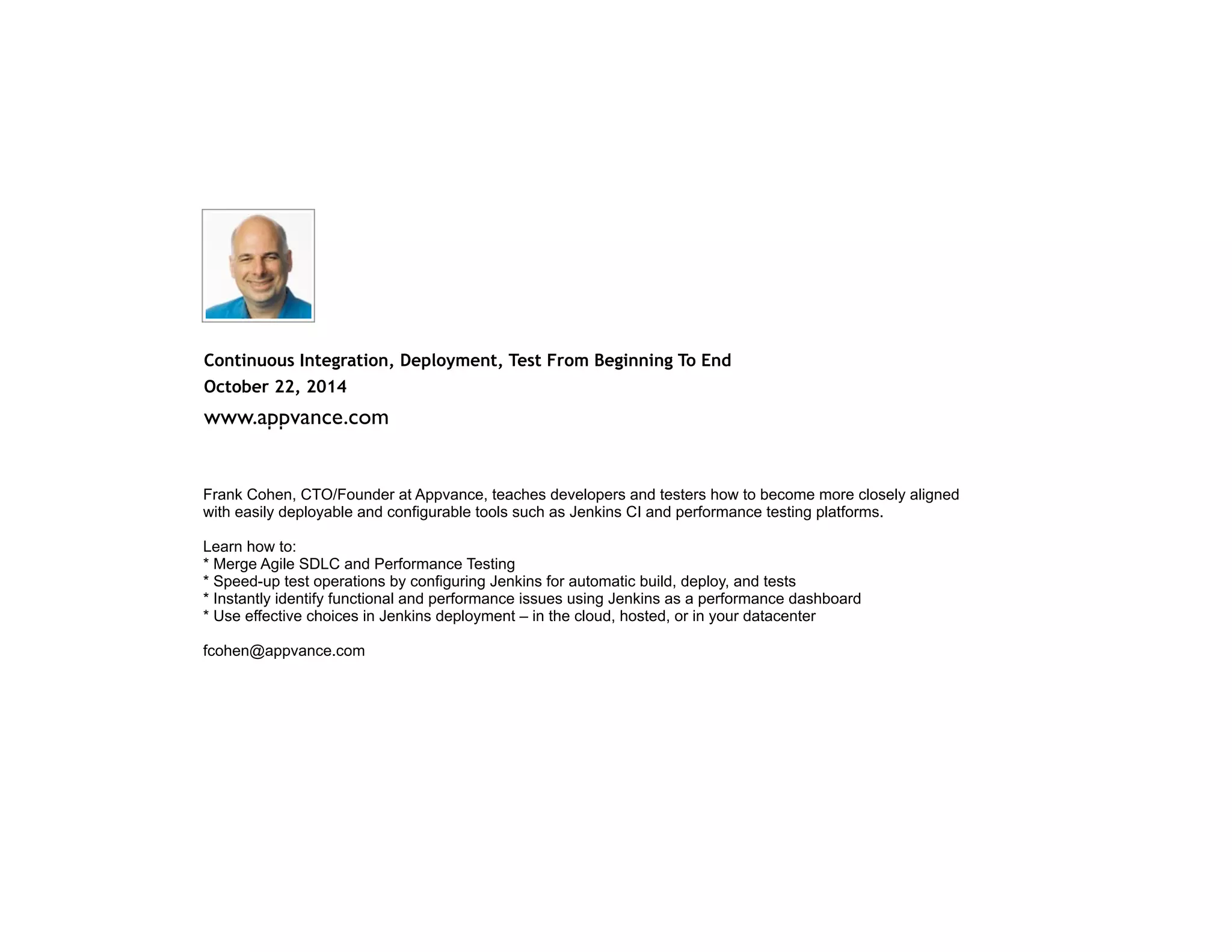 Continuous Integration, Deployment, Test From Beginning To End October 22, 2014 www.appvance.com Frank Cohen, CTO/Founder at Appvance, teaches developers and testers how to become more closely aligned with easily deployable and configurable tools such as Jenkins CI and performance testing platforms. Learn how to: * Merge Agile SDLC and Performance Testing * Speed-up test operations by configuring Jenkins for automatic build, deploy, and tests * Instantly identify functional and performance issues using Jenkins as a performance dashboard * Use effective choices in Jenkins deployment – in the cloud, hosted, or in your datacenter ! fcohen@appvance.com 