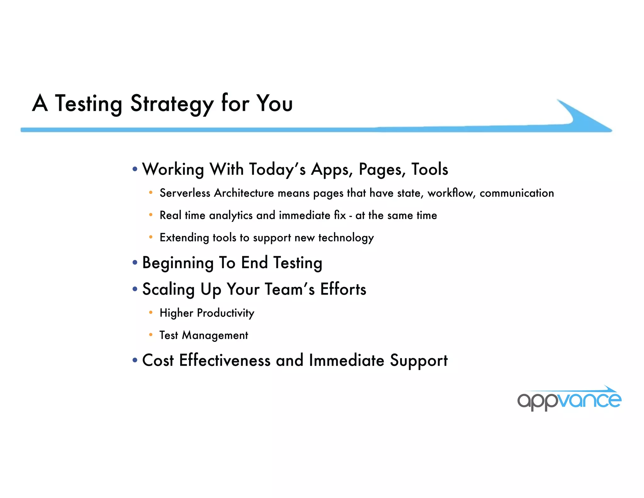 A Testing Strategy for You •Working With Today’s Apps, Pages, Tools • Serverless Architecture means pages that have state, workflow, communication • Real time analytics and immediate fix - at the same time • Extending tools to support new technology •Beginning To End Testing •Scaling Up Your Team’s Efforts • Higher Productivity • Test Management •Cost Effectiveness and Immediate Support 