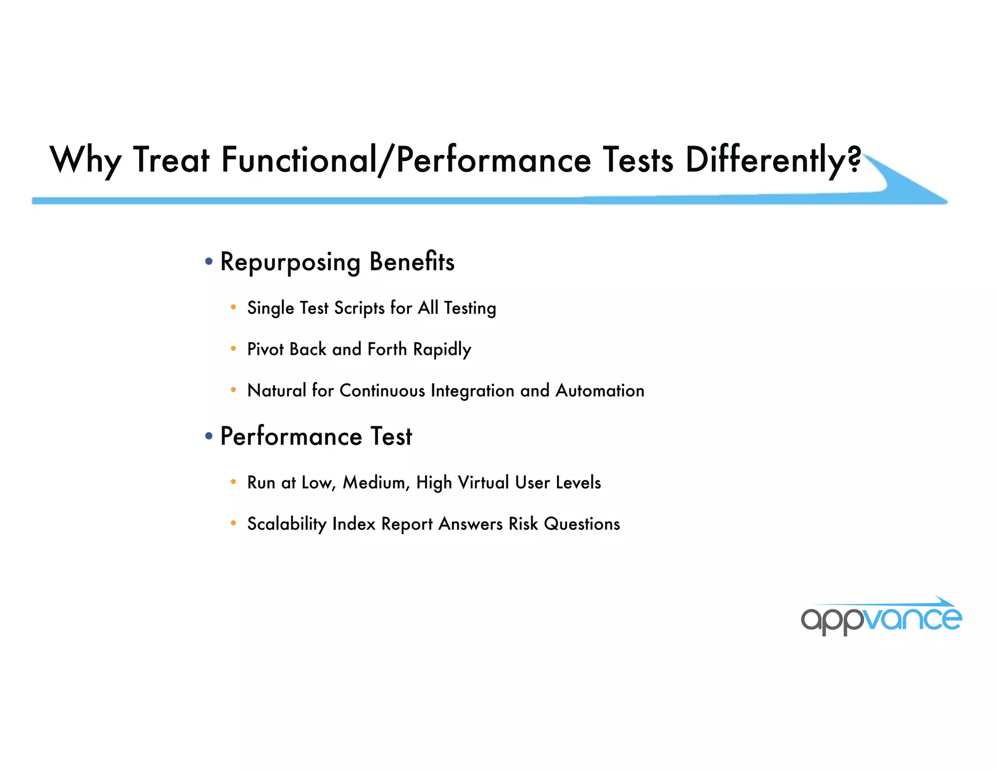 Why Treat Functional/Performance Tests Differently? •Repurposing Benefits • Single Test Scripts for All Testing • Pivot Back and Forth Rapidly • Natural for Continuous Integration and Automation •Performance Test • Run at Low, Medium, High Virtual User Levels • Scalability Index Report Answers Risk Questions 