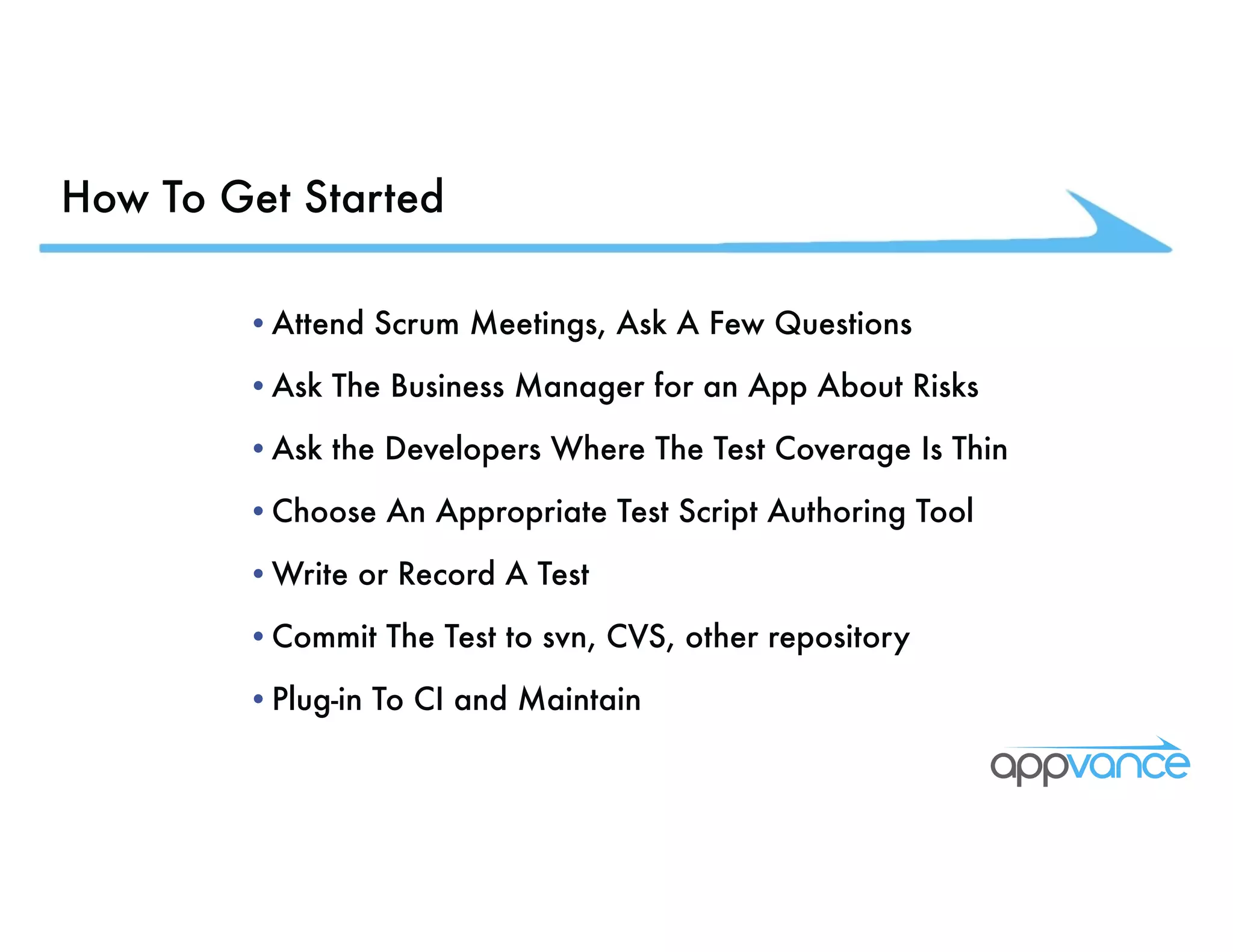 How To Get Started •Attend Scrum Meetings, Ask A Few Questions •Ask The Business Manager for an App About Risks •Ask the Developers Where The Test Coverage Is Thin •Choose An Appropriate Test Script Authoring Tool •Write or Record A Test •Commit The Test to svn, CVS, other repository •Plug-in To CI and Maintain 