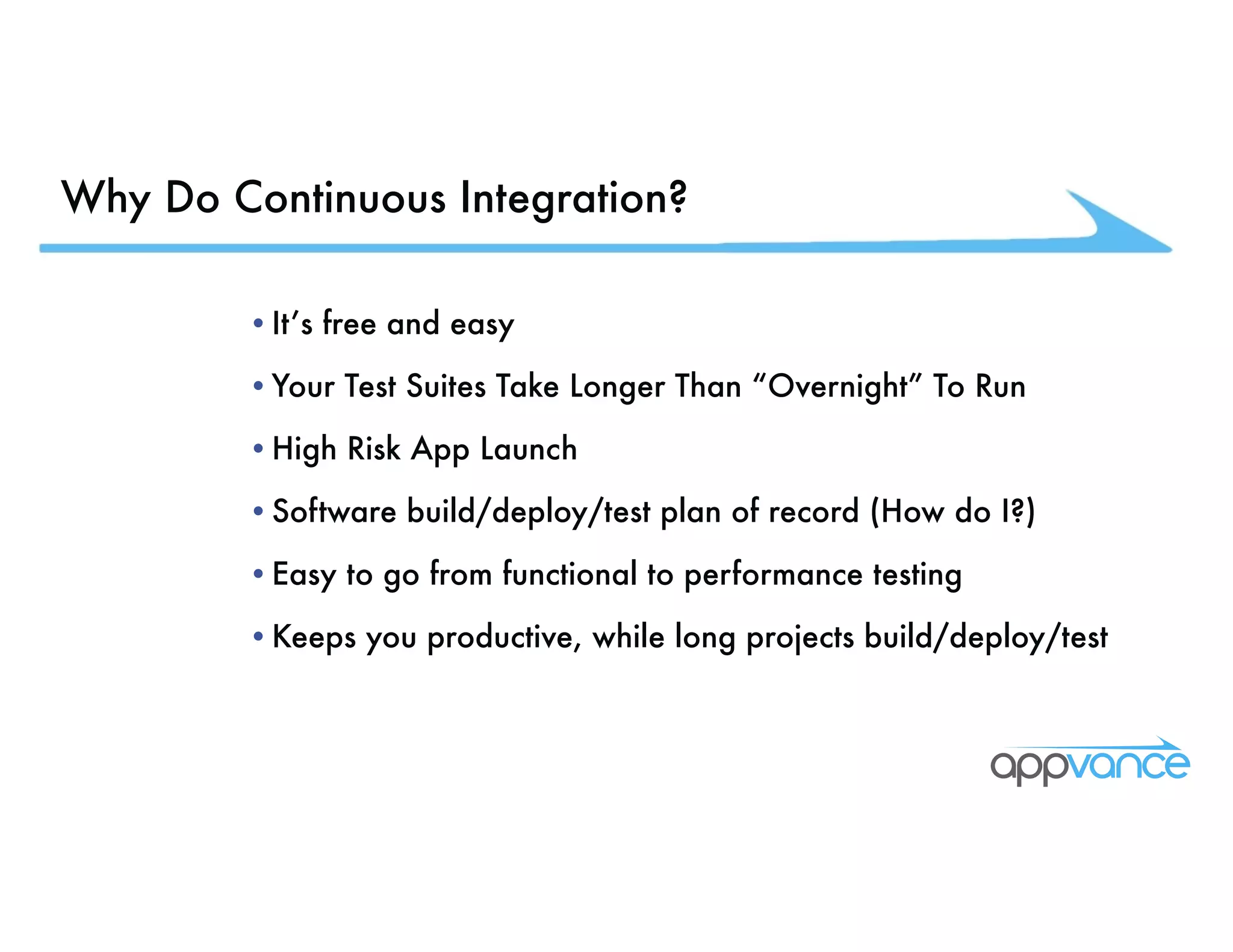 Why Do Continuous Integration? •It’s free and easy •Your Test Suites Take Longer Than “Overnight” To Run •High Risk App Launch •Software build/deploy/test plan of record (How do I?) •Easy to go from functional to performance testing •Keeps you productive, while long projects build/deploy/test 