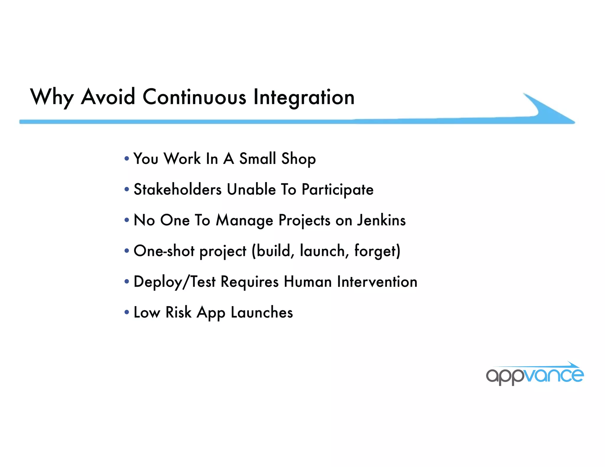 Why Avoid Continuous Integration •You Work In A Small Shop •Stakeholders Unable To Participate •No One To Manage Projects on Jenkins •One-shot project (build, launch, forget) •Deploy/Test Requires Human Intervention •Low Risk App Launches 