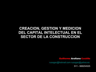 CREACION, GESTION Y MEDICION DEL CAPITAL INTELECTUAL EN EL SECTOR DE LA CONSTRUCCION Guillermo   Arellano   Castillo [email_address]   [email_address]   511 - 988204525 