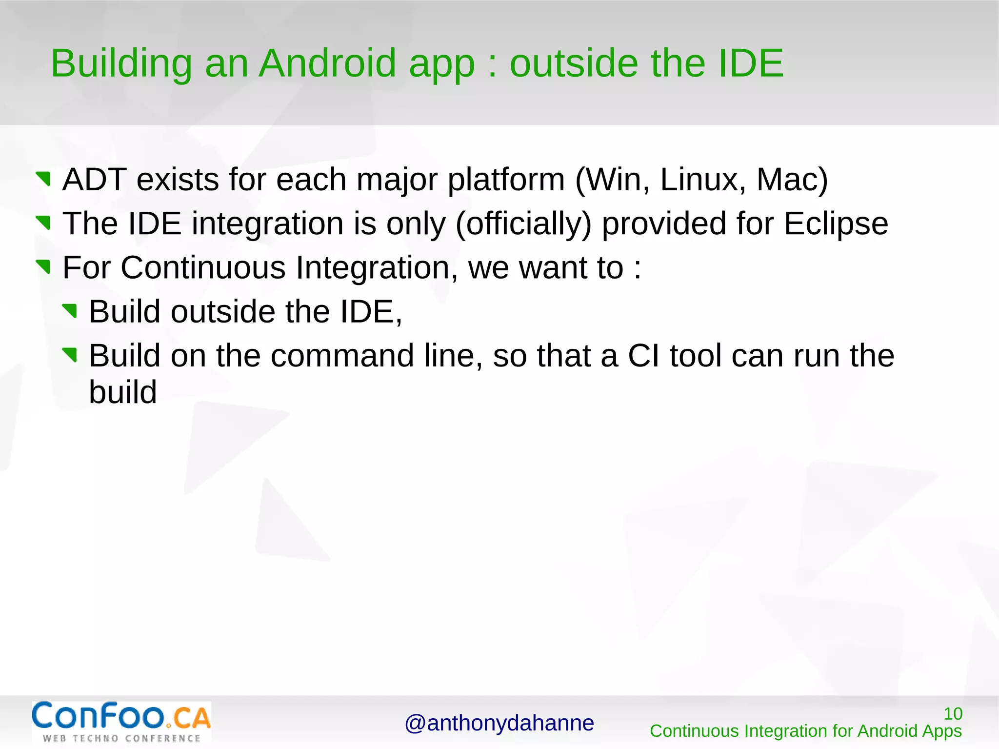 @anthonydahanne 10
Continuous Integration for Android Apps
Building an Android app : outside the IDE
ADT exists for each major platform (Win, Linux, Mac)
The IDE integration is only (officially) provided for Eclipse
For Continuous Integration, we want to :
Build outside the IDE,
Build on the command line, so that a CI tool can run the
build
 