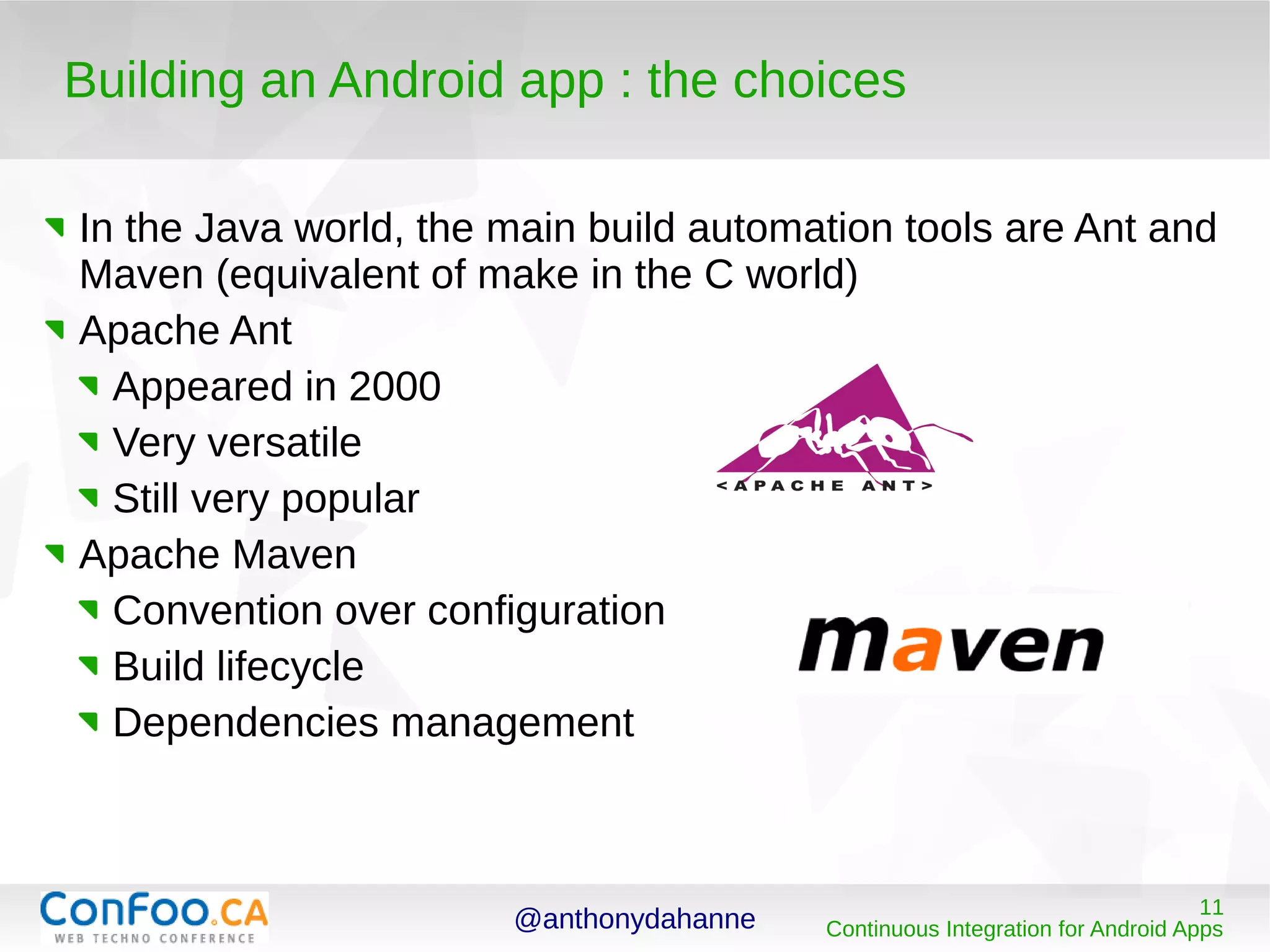 @anthonydahanne 11
Continuous Integration for Android Apps
Building an Android app : the choices
In the Java world, the main build automation tools are Ant and
Maven (equivalent of make in the C world)
Apache Ant
Appeared in 2000
Very versatile
Still very popular
Apache Maven
Convention over configuration
Build lifecycle
Dependencies management
 