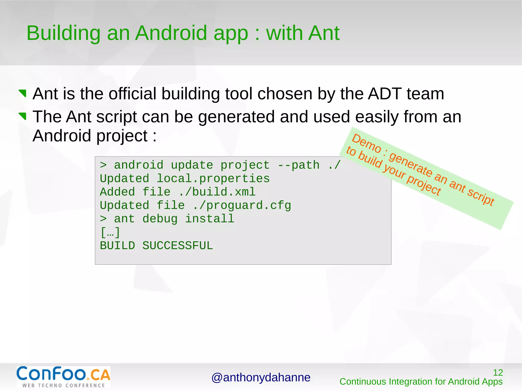 @anthonydahanne 12
Continuous Integration for Android Apps
Building an Android app : with Ant
Ant is the official building tool chosen by the ADT team
The Ant script can be generated and used easily from an
Android project :
> android update project --path ./
Updated local.properties
Added file ./build.xml
Updated file ./proguard.cfg
> ant debug install
[…]
BUILD SUCCESSFUL
Demo : generate an ant script
to build your project
 