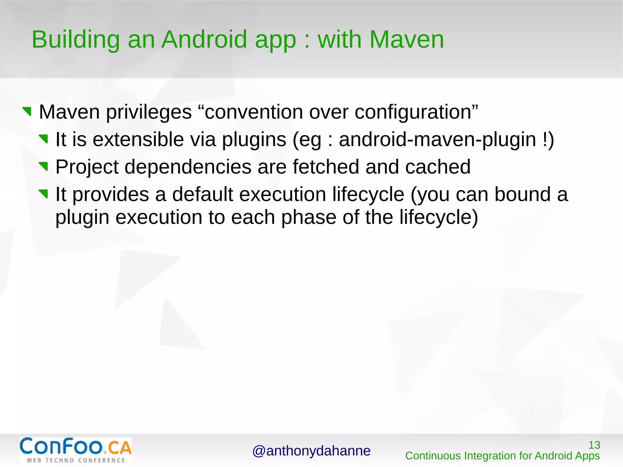 @anthonydahanne 13
Continuous Integration for Android Apps
Building an Android app : with Maven
Maven privileges “convention over configuration”
It is extensible via plugins (eg : android-maven-plugin !)
Project dependencies are fetched and cached
It provides a default execution lifecycle (you can bound a
plugin execution to each phase of the lifecycle)
 