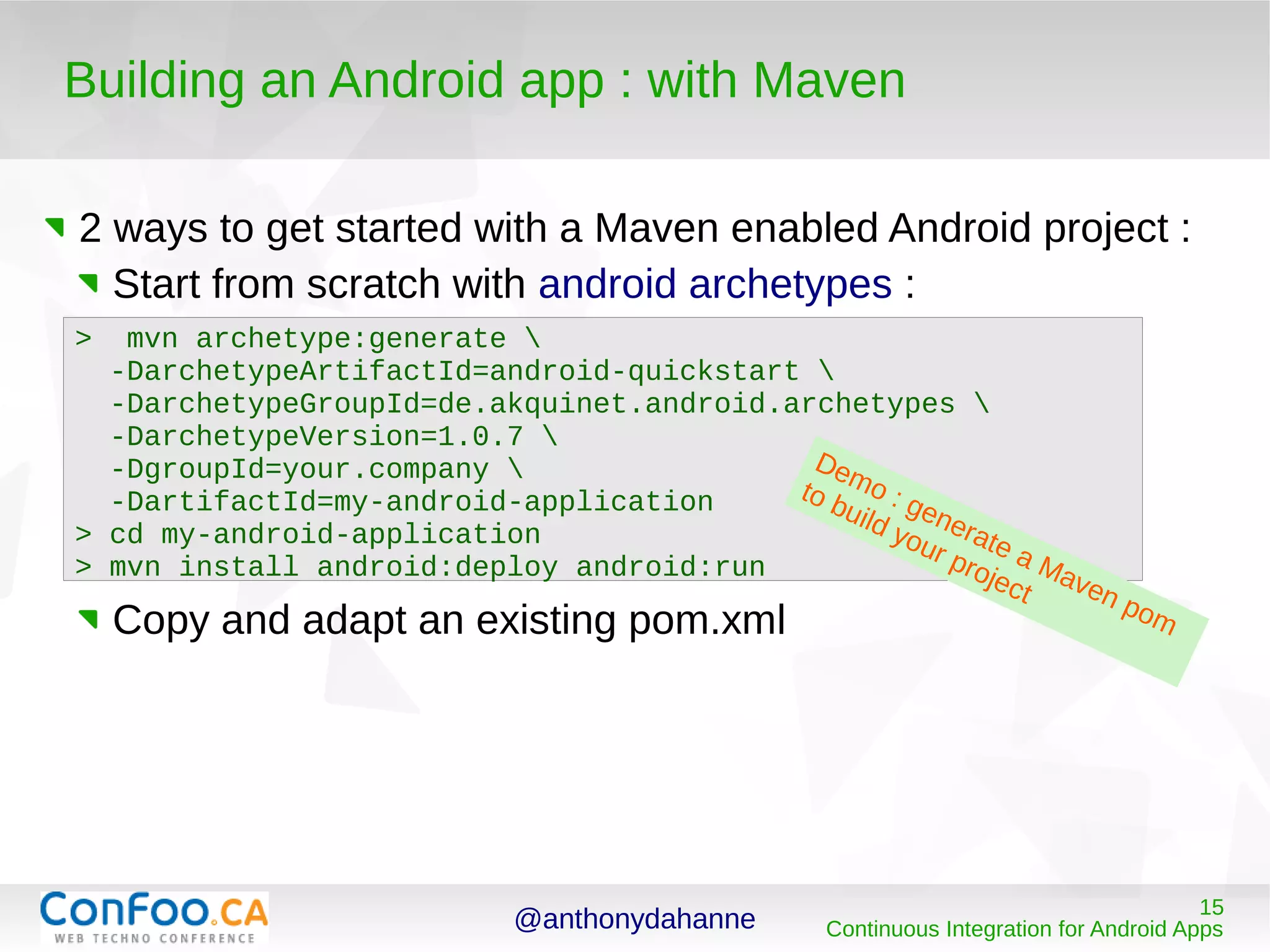 @anthonydahanne 15
Continuous Integration for Android Apps
Building an Android app : with Maven
2 ways to get started with a Maven enabled Android project :
Start from scratch with android archetypes :
Copy and adapt an existing pom.xml
> mvn archetype:generate 
-DarchetypeArtifactId=android-quickstart 
-DarchetypeGroupId=de.akquinet.android.archetypes 
-DarchetypeVersion=1.0.7 
-DgroupId=your.company 
-DartifactId=my-android-application
> cd my-android-application
> mvn install android:deploy android:run
Demo : generate a Maven pom
to build your project
 