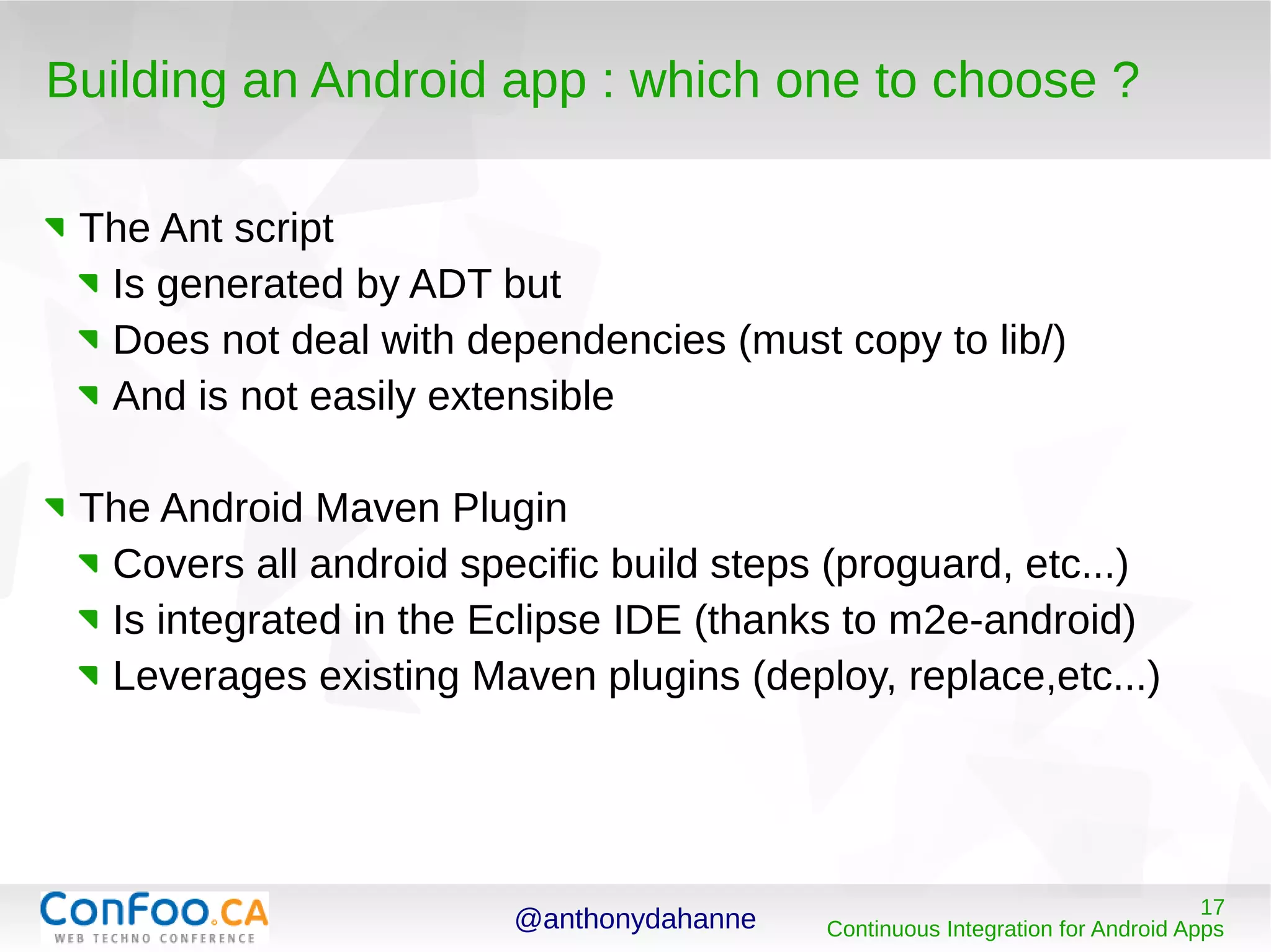 @anthonydahanne 17
Continuous Integration for Android Apps
Building an Android app : which one to choose ?
The Ant script
Is generated by ADT but
Does not deal with dependencies (must copy to lib/)
And is not easily extensible
The Android Maven Plugin
Covers all android specific build steps (proguard, etc...)
Is integrated in the Eclipse IDE (thanks to m2e-android)
Leverages existing Maven plugins (deploy, replace,etc...)
 
