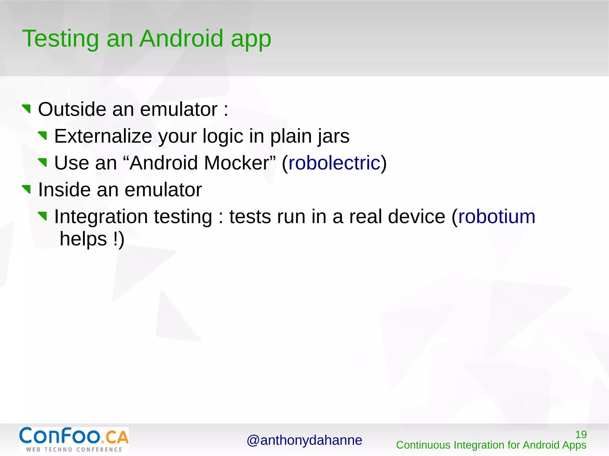 @anthonydahanne 19
Continuous Integration for Android Apps
Testing an Android app
Outside an emulator :
Externalize your logic in plain jars
Use an “Android Mocker” (robolectric)
Inside an emulator
Integration testing : tests run in a real device (robotium
helps !)
 