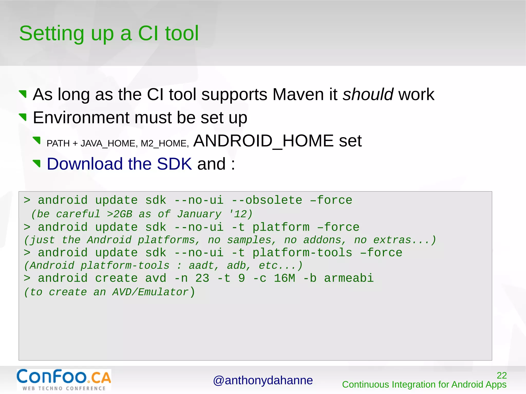 @anthonydahanne 22
Continuous Integration for Android Apps
Setting up a CI tool
As long as the CI tool supports Maven it should work
Environment must be set up
PATH + JAVA_HOME, M2_HOME, ANDROID_HOME set
Download the SDK and :
> android update sdk --no-ui --obsolete –force
(be careful >2GB as of January '12)
> android update sdk --no-ui -t platform –force
(just the Android platforms, no samples, no addons, no extras...)
> android update sdk --no-ui -t platform-tools –force
(Android platform-tools : aadt, adb, etc...)
> android create avd -n 23 -t 9 -c 16M -b armeabi
(to create an AVD/Emulator)
 