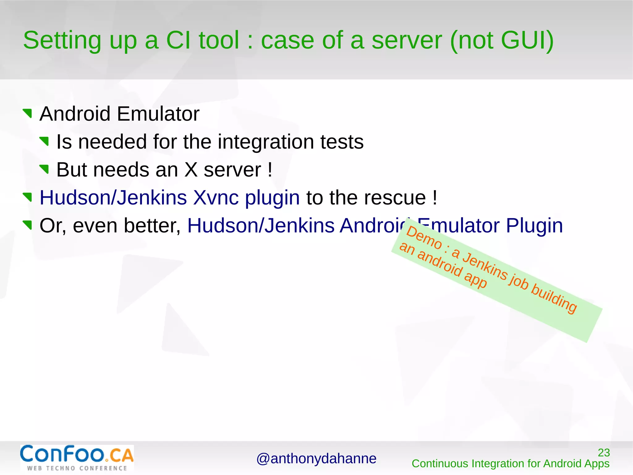 @anthonydahanne 23
Continuous Integration for Android Apps
Setting up a CI tool : case of a server (not GUI)
Android Emulator
Is needed for the integration tests
But needs an X server !
Hudson/Jenkins Xvnc plugin to the rescue !
Or, even better, Hudson/Jenkins Android Emulator PluginDemo : a Jenkins job building
an android app
 