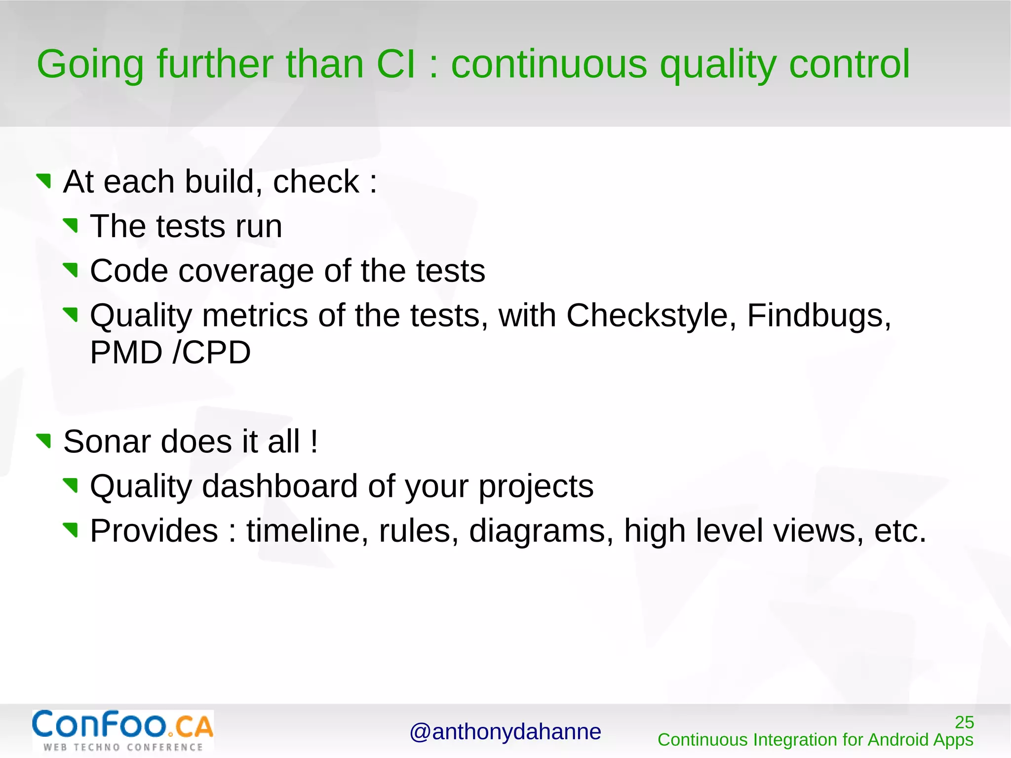 @anthonydahanne 25
Continuous Integration for Android Apps
Going further than CI : continuous quality control
At each build, check :
The tests run
Code coverage of the tests
Quality metrics of the tests, with Checkstyle, Findbugs,
PMD /CPD
Sonar does it all !
Quality dashboard of your projects
Provides : timeline, rules, diagrams, high level views, etc.
 