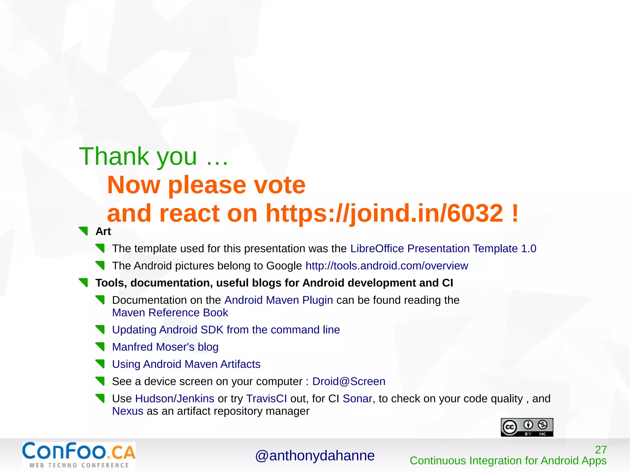 @anthonydahanne 27
Continuous Integration for Android Apps
Thank you …
Now please vote
and react on https://joind.in/6032 !
Art
The template used for this presentation was the LibreOffice Presentation Template 1.0
The Android pictures belong to Google http://tools.android.com/overview
Tools, documentation, useful blogs for Android development and CI
Documentation on the Android Maven Plugin can be found reading the
Maven Reference Book
Updating Android SDK from the command line
Manfred Moser's blog
Using Android Maven Artifacts
See a device screen on your computer : Droid@Screen
Use Hudson/Jenkins or try TravisCI out, for CI Sonar, to check on your code quality , and
Nexus as an artifact repository manager
 