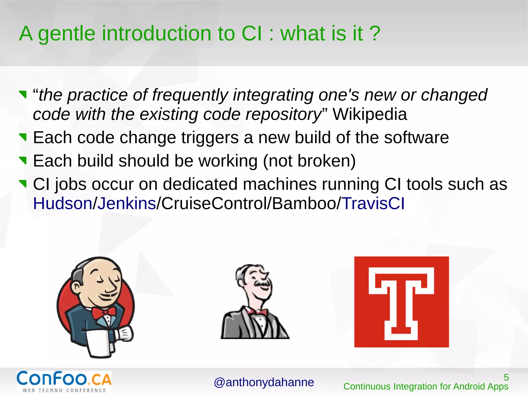 @anthonydahanne 5
Continuous Integration for Android Apps
A gentle introduction to CI : what is it ?
“the practice of frequently integrating one's new or changed
code with the existing code repository” Wikipedia
Each code change triggers a new build of the software
Each build should be working (not broken)
CI jobs occur on dedicated machines running CI tools such as
Hudson/Jenkins/CruiseControl/Bamboo/TravisCI
 