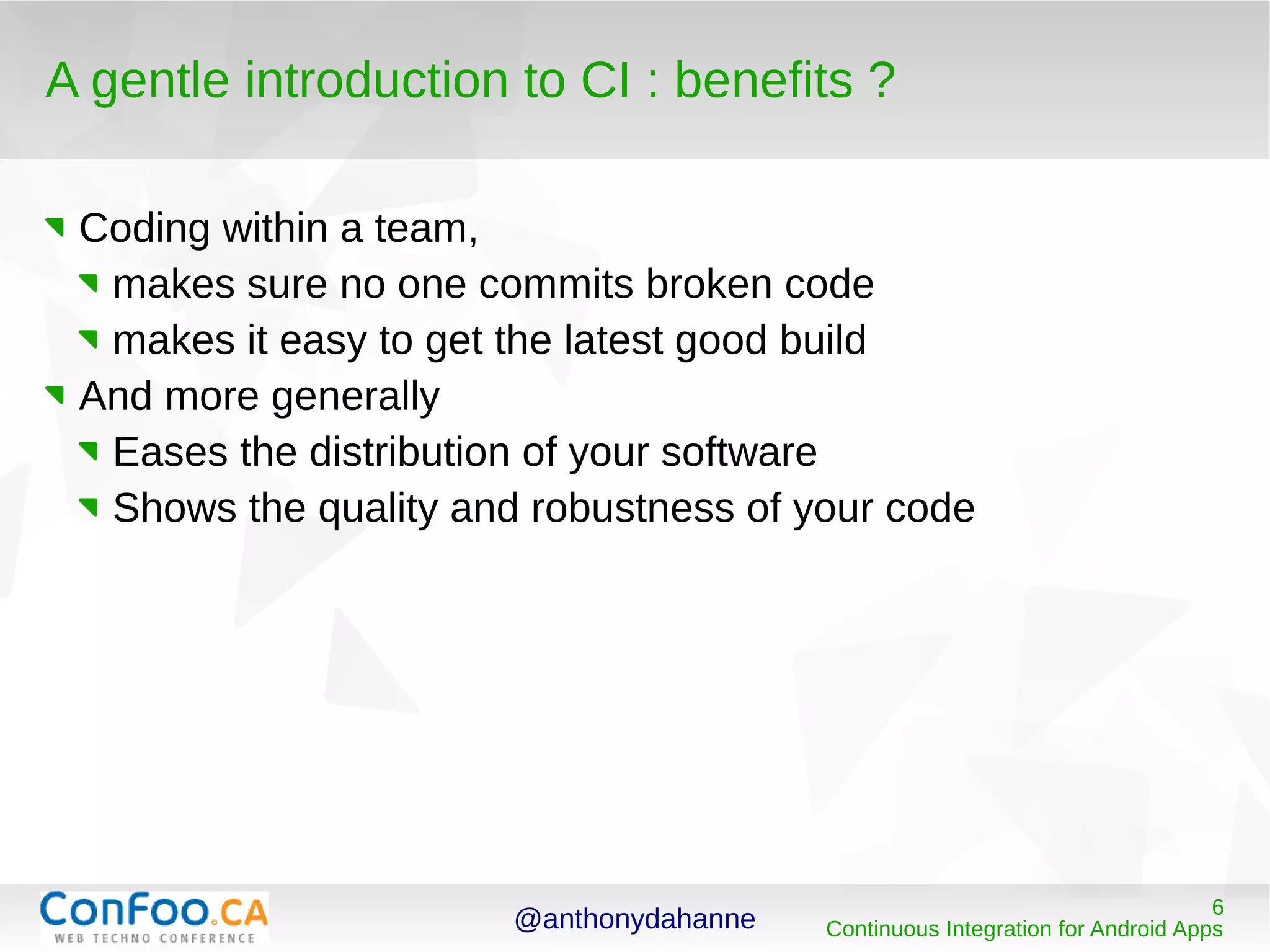 @anthonydahanne 6
Continuous Integration for Android Apps
A gentle introduction to CI : benefits ?
Coding within a team,
makes sure no one commits broken code
makes it easy to get the latest good build
And more generally
Eases the distribution of your software
Shows the quality and robustness of your code
 