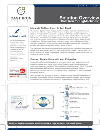 Solution Overview
Cast Iron for BigMachines™
Integrate BigMachines with Your Enterprise in Days with Cast Iron OmniConnect
SaaS Applications
(Right90, Eloqua, Aprimo, Xactly, etc.)
Customer Support
CRM Applications
(Oracle CRM On Demand, salesforce.com,
RightNow, Kana, Consona, SugarCRM, etc.)
All Major Databases
ERP
(Oracle EBS, SAP, PeopleSoft, Lawson,
NetSuite, JD Edwards, etc.)
XML and Web Services
Flat-ﬁles/Excel
(FTP, HTTP(S), E-mail)
OMNICONNECT
Integrate BigMachines – In Just Days!
You selected BigMachines to help you sell more and sell faster. You streamlined your
quote-to-order process with innovative product configurations and pricing solutions
that let you easily create your own powerful, web-based selling engine. Now you want
to leverage this productivity and agility across your organization and need a simple
way to synchronize the products and configuration information, pricing data and much
more between BigMachines and your existing corporate systems. But you don’t want
to embark on a lengthy project requiring costly integration expertise and a multitude of
complex software to manage and maintain. Sound familiar?
That’s why Cast Iron Systems created a fast and easy solution specifically for integrating
BigMachines with other applications. The Cast Iron OmniConnect™ platform uses a ‘no
coding’ approach to enable BigMachines’ customers to integrate their applications in just
days rather than in months.
Connect BigMachines with Your Enterprise
Cast Iron OmniConnect for BigMachines is purpose built to solve data migration and
integration requirements critical to connecting BigMachines with other applications
within your organization including Customer Relationship Management (CRM), Enterprise
Resource Planning (ERP) systems, data warehouses and many more. Cast Iron
OmniConnect contains everything you need to derive the most out of your configuration
and pricing projects.
With pre-configured templates to support the most common quote-to-order integration
scenarios, organizations connect on-premise and on-demand systems quickly using a
configuration, not coding approach that cuts implementation time and costs by 80%.
“Cast Iron Systems enables
our customers to quickly
integrate with back office
applications as well as handle
complex implementations in
just a matter of days - all
without the traditional
expense and hassles of
custom app development.”
Godard Abel
Chief Executive Officer
BigMachines
 