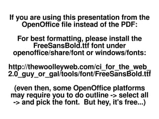 If you are using this presentation from the
     OpenOffice file instead of the PDF:
  For best formatting, please install the
       FreeSansBold.ttf font under
 openoffice/share/font or windows/fonts:
http://thewoolleyweb.com/ci_for_the_web_
2.0_guy_or_gal/tools/font/FreeSansBold.ttf
 (even then, some OpenOffice platforms
may require you to do outline -> select all
-> and pick the font. But hey, it's free...)