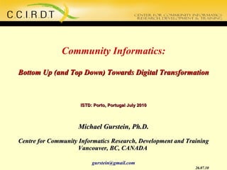 Community Informatics: Bottom Up (and Top Down) Towards Digital Transformation ISTD: Porto, Portugal July 2010 Michael Gurstein, Ph.D. Centre for Community Informatics Research, Development and Training Vancouver, BC, CANADA  [email_address] 26.07.10 