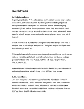 Bab 2 INSTALASI


2.1 Kebutuhan Server
Seperti yang kita tahu PHP adalah bahasa pemrograman website yang berjalan
disisi server, oleh karena itu untuk dapat menjalankan website yang dibuat
menggunakan PHP, di komputer harus terinstall aplikasi web server yang
mendukung PHP. Banyak sekali aplikasi web server yang ada beredar, salah
satu web server yang sangat terkenal dan juga bersifat bebas adalah web server
Apache, sebuah web server yang digunakan pada sebagian server yang ada di
internet.


Sudah disebutkan di muka bahwa CodeIgniter kompatibel dengan PHP versi 4
maupun versi 5. Untuk dapat menjalankan CodeIgniter dengan baik diperlukan
PHP setidaknya versi 4.3.2.


Untuk website yang ingin menggunakan basis data sebagai tempat penyimpanan
datanya maka tidak perlu kuatir karena CodeIgniter juga mendukung berbagai
jenis server basis data, yaitu MySQL, MySQLi, MS SQL, Postgre, Oracle,
SQLite, and ODBC.


CodeIgniter juga bisa dijalankan di semua sistem operasi yang bisa menjalankan
aplikasi-aplikasi diatas, baik Windows, Linux, BSD dan yang lainnya.


2.2 Instalasi Server
Jika anda pengguna Linux dan menggunakan distro-distro besar semacam
Debian, Fedora Core, CentOS dan distro lainnya maka tidak perlu kuatir karena
distro-distro tersebut biasanya sudah menyertakan semua aplikasi yang kita
butuhkan untuk dapat menjalankan CodeIgniter, mulai dari web server Apache,
PHP dan basis data MySQL atau postgreSQL.
 