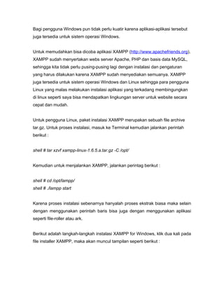 Bagi pengguna Windows pun tidak perlu kuatir karena aplikasi-aplikasi tersebut
juga tersedia untuk sistem operasi Windows.


Untuk memudahkan bisa dicoba aplikasi XAMPP (http://www.apachefriends.org).
XAMPP sudah menyertakan webs server Apache, PHP dan basis data MySQL,
sehingga kita tidak perlu pusing-pusing lagi dengan instalasi dan pengaturan
yang harus dilakukan karena XAMPP sudah menyediakan semuanya. XAMPP
juga tersedia untuk sistem operasi Windows dan Linux sehingga para pengguna
Linux yang malas melakukan instalasi aplikasi yang terkadang membingungkan
di linux seperti saya bisa mendapatkan lingkungan server untuk website secara
cepat dan mudah.


Untuk pengguna Linux, paket instalasi XAMPP merupakan sebuah file archive
tar.gz. Untuk proses instalasi, masuk ke Terminal kemudian jalankan perintah
berikut :


shell # tar xzvf xampp-linux-1.6.5.a.tar.gz -C /opt/


Kemudian untuk menjalankan XAMPP, jalankan perintag berikut :


shell # cd /opt/lampp/
shell # ./lampp start


Karena proses instalasi sebenarnya hanyalah proses ekstrak biasa maka selain
dengan menggunakan perintah baris bisa juga dengan menggunakan aplikasi
seperti file-roller atau ark.


Berikut adalah langkah-langkah instalasi XAMPP for Windows, klik dua kali pada
file installer XAMPP, maka akan muncul tampilan seperti berikut :
 
