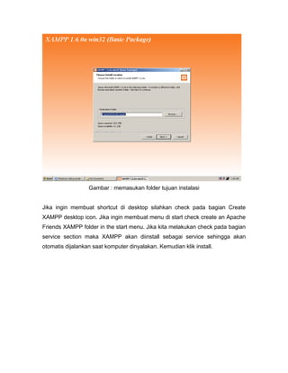 Gambar : memasukan folder tujuan instalasi


Jika ingin membuat shortcut di desktop silahkan check pada bagian Create
XAMPP desktop icon. Jika ingin membuat menu di start check create an Apache
Friends XAMPP folder in the start menu. Jika kita melakukan check pada bagian
service section maka XAMPP akan diinstall sebagai service sehingga akan
otomatis dijalankan saat komputer dinyalakan. Kemudian klik install.
 