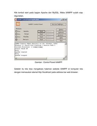 Klik tombol start pada bagian Apache dan MySQL. Maka XAMPP sudah siap
digunakan.




                      Gambar : Control Panel XAMPP


Setelah itu kita bisa mengakses halaman website XAMPP di komputer kita
dengan memasukan alamat http://localhost/ pada address bar web browser.
 