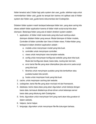 folder tersebut ada 2 folder lagi yaitu system dan user_guide, silahkan saja untuk
memindahkan folder user_guide ke tempat lain karena inti aplikasi ada di folder
system dan folder user_guide berisi dokumentasi dari CodeIgniter.


Didalam folder system masih terdapat beberapa folder lain, yang akan sering kita
akses adalah folder application karena di folder inilah script-script kita akan
disimpan. Beberapa folder yang ada di dalam direktori system adalah :
   1. application, di folder inilah kode-kode yang kita buat nantinya akan
       disimpan didalam folder yang sesuai. Model disimpan di folder models,
       Controller di folder controller dan View di folder views. Folder-folder yang
       terdapat di dalam direktori application adalah :
          a. models untuk menyimpan model yang kita buat.
          b. controller untuk menyimpan controller.
          c. views untuk menyimpan view tampilan website.
          d. config untuk menyimpan konfigurasi website yang akan kita buat.
              Mulai dari konfigurasi dasat, basis data, routing dan lain-lain.
          e. error berisi file-file yang akan ditampilkan jika ada error pada script
              yang kita buat
          f. libraries untuk menyimpan pustaka yang kita tambahkan atau
              pustaka buatan kita sendiri.
          g. hooks untuk meyimpan hook yang kita buat.
   2. cache, untuk meyimpan caching dari website.
   3. codeigniter, berisi file-file yang akan me-load inti dari framework.
   4. database, berisi class-class yang akan digunakan untuk bekerja dengan
       basis data, termasuk didalamnya driver-driver untuk beberapa server
       basis data yang didukung oleh CodeIgniter.
   5. fonts, digunakan untuk menyimpan font yang nanti akan kita gunakan di
       dalam website.
   6. helpers, berisi helper.
   7. language, digunakan untuk menyimpan file-file dukungan bahasa.
 