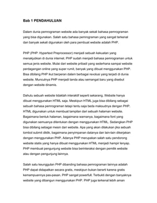 Bab 1 PENDAHULUAN


Dalam dunia pemrograman website ada banyak sekali bahasa pemrograman
yang bisa digunakan. Salah satu bahasa pemrograman yang sangat terkenal
dan banyak sekali digunakan oleh para pembuat website adalah PHP.


PHP (PHP: Hypertext Preprocessor) menjadi sebuah kekuatan yang
menakjubkan di dunia internet. PHP sudah menjadi bahasa pemrograman untuk
semua jenis website. Mulai dari website pribadi yang sederhana sampai website
perdagangan online yang super rumit, banyak yang dibuat menggunakan PHP.
Bisa dibilang PHP ikut berperan dalam berbagai revolusi yang terjadi di dunia
website. Munculnya PHP menjadi tanda atau semangat baru yang disebut
dengan website dinamis.


Dahulu sebuah website tidaklah interaktif seperti sekarang. Website hanya
dibuat menggunakan HTML saja. Meskipun HTML juga bisa dibilang sebagai
sebuah bahasa pemrograman tetapi tentu saja beda maksudnya dengan PHP.
HTML digunakan untuk membuat tampilan dari sebuah halaman website.
Bagaimana bentuk halaman, bagaimana warnanya, bagaimana font yang
digunakan semuanya ditentukan dengan menggunakan HTML. Sedangkan PHP
bisa dibilang sebagai mesin dari website. Apa yang akan dilakukan jika sebuah
tombol submit diklik, bagaimana penyimpanan datanya dan lain-lain dikerjakan
dengan menggunakan PHP. Adanya PHP merupakan salah satu pendorong
website statis yang hanya dibuat menggunakan HTML menjadi hampir lenyap.
PHP membuat pengunjung website bisa berinteraksi dengan pemilik website
atau dengan pengunjung lainnya.


Salah satu keunggulan PHP dibanding bahasa pemrograman lainnya adalah
PHP dapat didapatkan secara gratis, meskipun bukan berarti karena gratis
kemampuannya pas-pasan. PHP sangat powerfull. Terbukti dengan banyaknya
website yang dibangun menggunakan PHP. PHP juga terkenal lebih aman
 