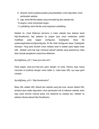 8. libraries, berisi pustaka-pustaka yang disediakan untuk digunakan untuk
       pembuatan website.
   9. logs, berisi file-file catatan yang mencatat log dari website kita.
   10. plugins, untuk menyimpan plugin.
   11. scafollding, berisi file-file untuk keperluan scafollding.


Setelah itu, misal foldernya bernama ci maka website bisa diakses lewat
http://localhost/ci, tapi sebelum itu jangan lupa untuk melakukan sedikit
modifikasi      pada       bagian       konfigurasi    CodeIgniter.     Buka   file
system/application/config/config.php. Di file inilah konfigurasi dasar CodeIgniter
disimpan. Yang perlu dirubah untuk instalasi awal ini adalah pada bagian base
URL Setelah nanti kita siap membuat sebuah website yang sebenarnya maka
akan banyak pengaturan yang harus dilakukan.


$config['base_url'] = "www.your-site.com";


Pada bagian www.your-site.com ganti dengan url anda. Karena saya hanya
mencoba di localhost dengan nama folder ci, maka base URL nya saya ganti
menjadi :


$config['base_url'] = "http://localhost/ci/";


Base URL adalah URL default dari website yang kita buat, secara default URL
tersebut akan selalu digunakan untuk pembuatan link di halaman website, tentu
saja untuk link-link internal bukan link eksternal ke website lain. Setelah itu
silahkan dibuka alamat http://localhost/ci.
 